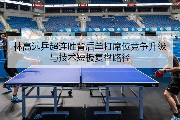 林高远乒超连胜背后单打席位竞争升级与技术短板复盘路径