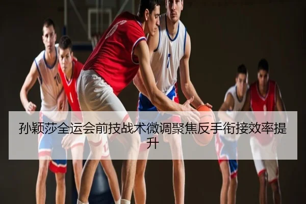孙颖莎全运会前技战术微调聚焦反手衔接效率提升